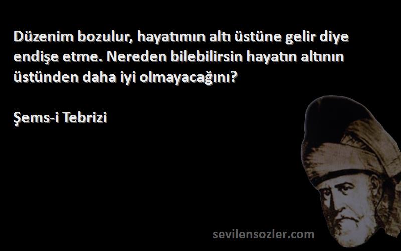 Şems-i Tebrizi Sözleri 
Düzenim bozulur, hayatımın altı üstüne gelir diye endişe etme. Nereden bilebilirsin hayatın altının üstünden daha iyi olmayacağını?