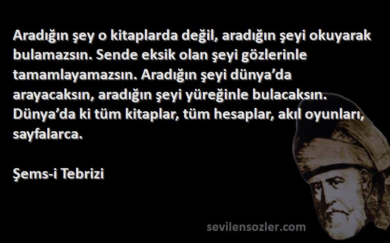 Şems-i Tebrizi Sözleri 
Aradığın şey o kitaplarda değil, aradığın şeyi okuyarak bulamazsın. Sende eksik olan şeyi gözlerinle tamamlayamazsın. Aradığın şeyi dünya’da arayacaksın, aradığın şeyi yüreğinle bulacaksın. Dünya’da ki tüm kitaplar, tüm hesaplar, akıl oyunları, sayfalarca.