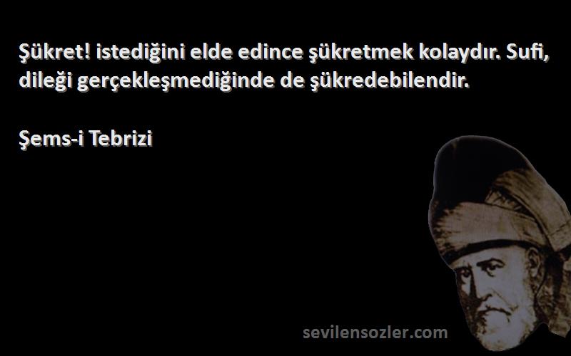 Şems-i Tebrizi Sözleri 
Şükret! istediğini elde edince şükretmek kolaydır. Sufi, dileği gerçekleşmediğinde de şükredebilendir.