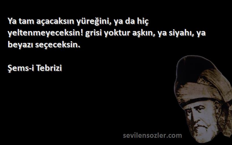 Şems-i Tebrizi Sözleri 
Ya tam açacaksın yüreğini, ya da hiç yeltenmeyeceksin! grisi yoktur aşkın, ya siyahı, ya beyazı seçeceksin.