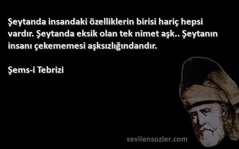 Şems-i Tebrizi Sözleri 
Şeytanda insandaki özelliklerin birisi hariç hepsi vardır. Şeytanda eksik olan tek nimet aşk.. Şeytanın insanı çekememesi aşksızlığındandır.