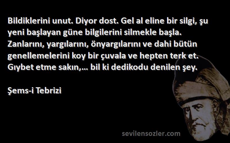 Şems-i Tebrizi Sözleri 
Bildiklerini unut. Diyor dost. Gel al eline bir silgi, şu yeni başlayan güne bilgilerini silmekle başla. Zanlarını, yargılarını, önyargılarını ve dahi bütün genellemelerini koy bir çuvala ve hepten terk et. Gıybet etme sakın,… bil ki dedikodu denilen şey.