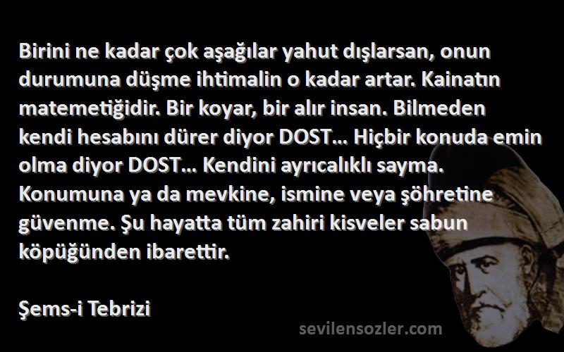 Şems-i Tebrizi Sözleri 
Birini ne kadar çok aşağılar yahut dışlarsan, onun durumuna düşme ihtimalin o kadar artar. Kainatın matemetiğidir. Bir koyar, bir alır insan. Bilmeden kendi hesabını dürer diyor DOST… Hiçbir konuda emin olma diyor DOST… Kendini ayrıcalıklı sayma. Konumuna ya da mevkine, ismine veya şöhretine güvenme. Şu hayatta tüm zahiri kisveler sabun köpüğünden ibarettir.
