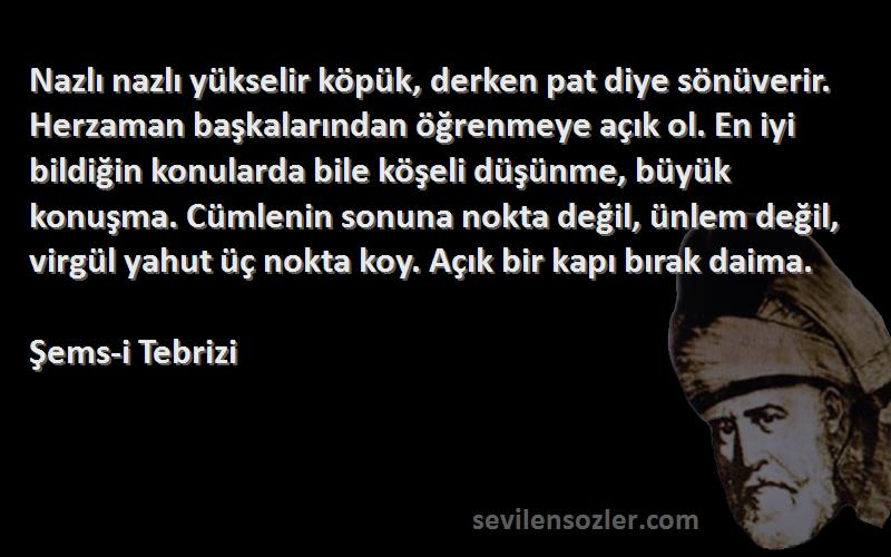 Şems-i Tebrizi Sözleri 
Nazlı nazlı yükselir köpük, derken pat diye sönüverir. Herzaman başkalarından öğrenmeye açık ol. En iyi bildiğin konularda bile köşeli düşünme, büyük konuşma. Cümlenin sonuna nokta değil, ünlem değil, virgül yahut üç nokta koy. Açık bir kapı bırak daima.