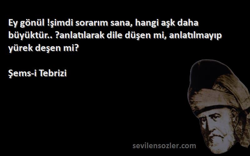 Şems-i Tebrizi Sözleri 
Ey gönül !şimdi sorarım sana, hangi aşk daha büyüktür.. ?anlatılarak dile düşen mi, anlatılmayıp yürek deşen mi?