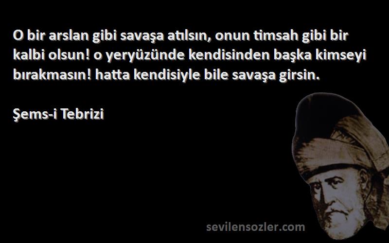 Şems-i Tebrizi Sözleri 
O bir arslan gibi savaşa atılsın, onun timsah gibi bir kalbi olsun! o yeryüzünde kendisinden başka kimseyi bırakmasın! hatta kendisiyle bile savaşa girsin.