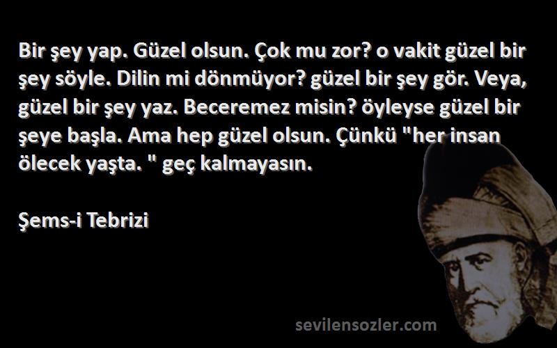 Şems-i Tebrizi Sözleri 
Bir şey yap. Güzel olsun. Çok mu zor? o vakit güzel bir şey söyle. Dilin mi dönmüyor? güzel bir şey gör. Veya, güzel bir şey yaz. Beceremez misin? öyleyse güzel bir şeye başla. Ama hep güzel olsun. Çünkü her insan ölecek yaşta.  geç kalmayasın.