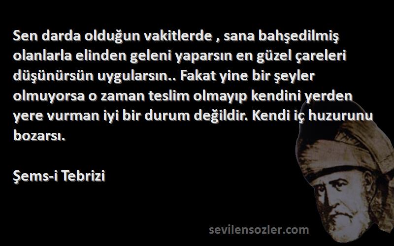 Şems-i Tebrizi Sözleri 
Sen darda olduğun vakitlerde , sana bahşedilmiş olanlarla elinden geleni yaparsın en güzel çareleri düşünürsün uygularsın.. Fakat yine bir şeyler olmuyorsa o zaman teslim olmayıp kendini yerden yere vurman iyi bir durum değildir. Kendi iç huzurunu bozarsı.