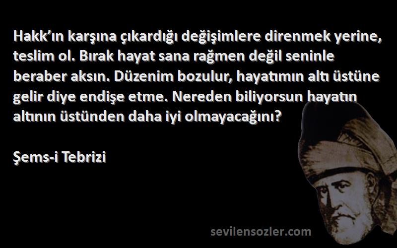 Şems-i Tebrizi Sözleri 
Hakk’ın karşına çıkardığı değişimlere direnmek yerine, teslim ol. Bırak hayat sana rağmen değil seninle beraber aksın. Düzenim bozulur, hayatımın altı üstüne gelir diye endişe etme. Nereden biliyorsun hayatın altının üstünden daha iyi olmayacağını?