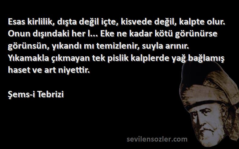 Şems-i Tebrizi Sözleri 
Esas kirlilik, dışta değil içte, kisvede değil, kalpte olur. Onun dışındaki her l... Eke ne kadar kötü görünürse görünsün, yıkandı mı temizlenir, suyla arınır. Yıkamakla çıkmayan tek pislik kalplerde yağ bağlamış haset ve art niyettir.