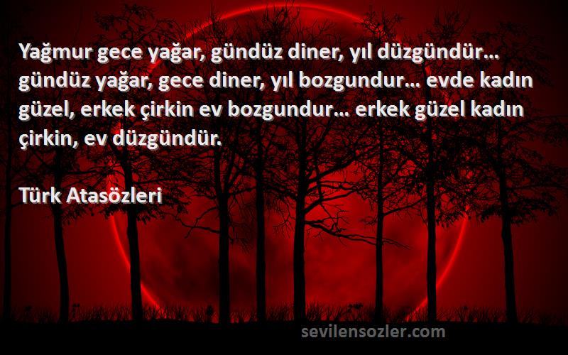 Türk Atasözleri Sözleri 
Yağmur gece yağar, gündüz diner, yıl düzgündür… gündüz yağar, gece diner, yıl bozgundur… evde kadın güzel, erkek çirkin ev bozgundur… erkek güzel kadın çirkin, ev düzgündür.