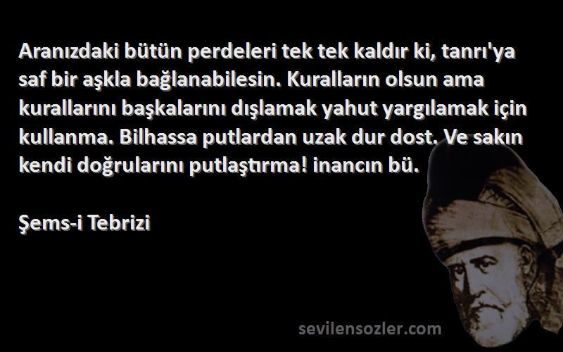 Şems-i Tebrizi Sözleri 
Aranızdaki bütün perdeleri tek tek kaldır ki, tanrı'ya saf bir aşkla bağlanabilesin. Kuralların olsun ama kurallarını başkalarını dışlamak yahut yargılamak için kullanma. Bilhassa putlardan uzak dur dost. Ve sakın kendi doğrularını putlaştırma! inancın bü.