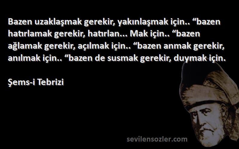 Şems-i Tebrizi Sözleri 
Bazen uzaklaşmak gerekir, yakınlaşmak için.. “bazen hatırlamak gerekir, hatırlan... Mak için.. “bazen ağlamak gerekir, açılmak için.. “bazen anmak gerekir, anılmak için.. “bazen de susmak gerekir, duymak için.