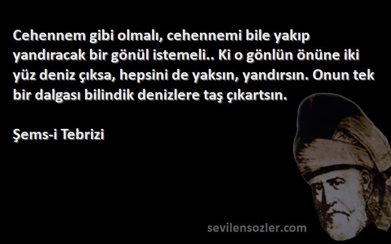 Şems-i Tebrizi Sözleri 
Cehennem gibi olmalı, cehennemi bile yakıp yandıracak bir gönül istemeli.. Ki o gönlün önüne iki yüz deniz çıksa, hepsini de yaksın, yandırsın. Onun tek bir dalgası bilindik denizlere taş çıkartsın.