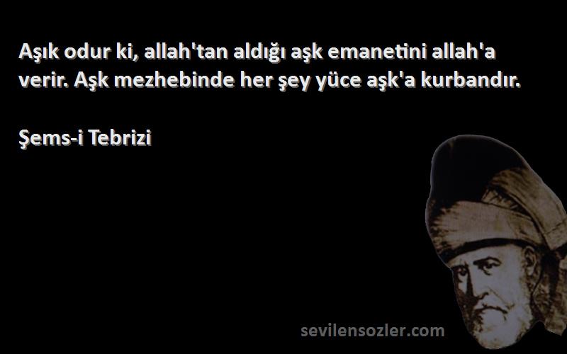 Şems-i Tebrizi Sözleri 
Aşık odur ki, allah'tan aldığı aşk emanetini allah'a verir. Aşk mezhebinde her şey yüce aşk'a kurbandır.