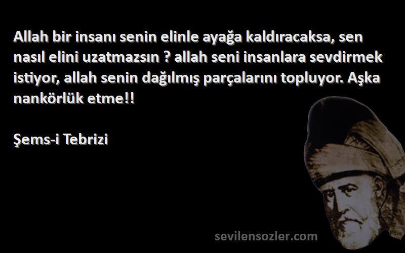 Şems-i Tebrizi Sözleri 
Allah bir insanı senin elinle ayağa kaldıracaksa, sen nasıl elini uzatmazsın ? allah seni insanlara sevdirmek istiyor, allah senin dağılmış parçalarını topluyor. Aşka nankörlük etme!!