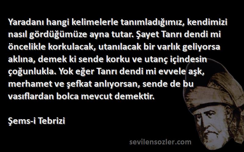 Şems-i Tebrizi Sözleri 
Yaradanı hangi kelimelerle tanımladığımız, kendimizi nasıl gördüğümüze ayna tutar. Şayet Tanrı dendi mi öncelikle korkulacak, utanılacak bir varlık geliyorsa aklına, demek ki sende korku ve utanç içindesin çoğunlukla. Yok eğer Tanrı dendi mi evvele aşk, merhamet ve şefkat anlıyorsan, sende de bu vasıflardan bolca mevcut demektir.