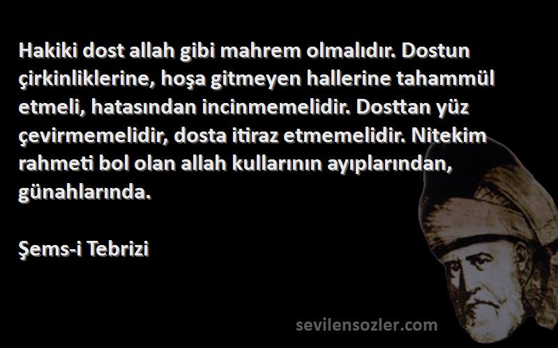 Şems-i Tebrizi Sözleri 
Hakiki dost allah gibi mahrem olmalıdır. Dostun çirkinliklerine, hoşa gitmeyen hallerine tahammül etmeli, hatasından incinmemelidir. Dosttan yüz çevirmemelidir, dosta itiraz etmemelidir. Nitekim rahmeti bol olan allah kullarının ayıplarından, günahlarında.