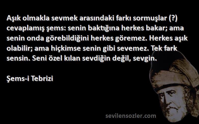 Şems-i Tebrizi Sözleri 
Aşık olmakla sevmek arasındaki farkı sormuşlar (?) cevaplamış şems: senin baktığına herkes bakar; ama senin onda görebildiğini herkes göremez. Herkes aşık olabilir; ama hiçkimse senin gibi sevemez. Tek fark sensin. Seni özel kılan sevdiğin değil, sevgin.