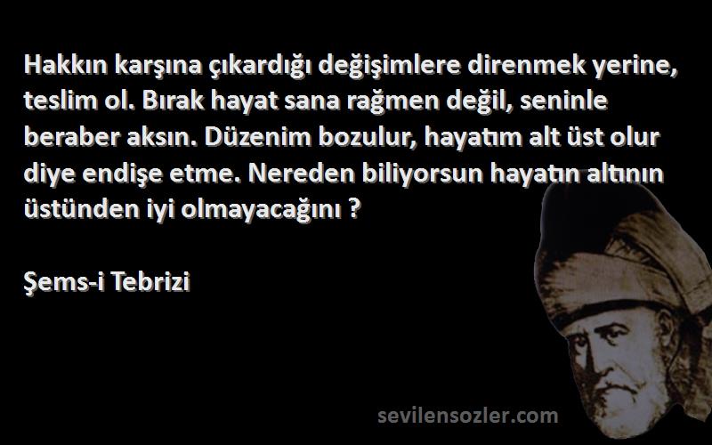 Şems-i Tebrizi Sözleri 
Hakkın karşına çıkardığı değişimlere direnmek yerine, teslim ol. Bırak hayat sana rağmen değil, seninle beraber aksın. Düzenim bozulur, hayatım alt üst olur diye endişe etme. Nereden biliyorsun hayatın altının üstünden iyi olmayacağını ?