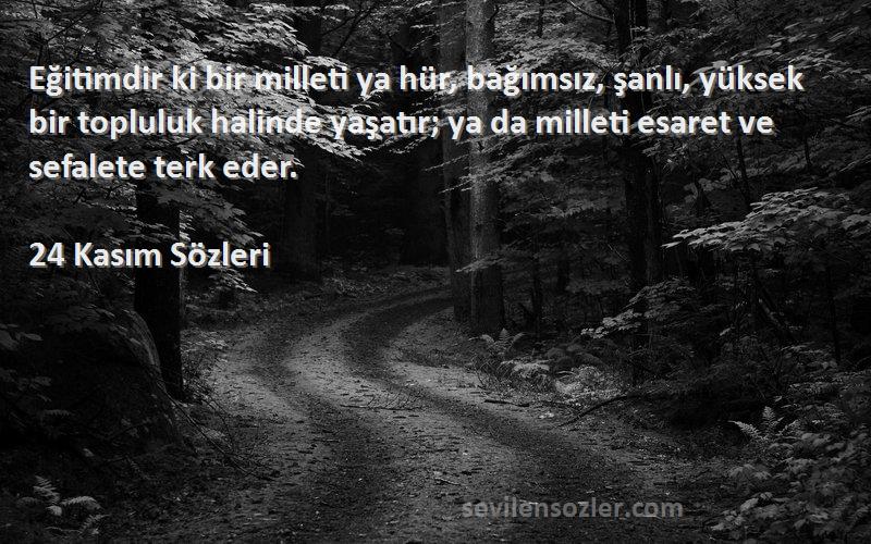 24 Kasım  Sözleri 
Eğitimdir ki bir milleti ya hür, bağımsız, şanlı, yüksek bir topluluk halinde yaşatır; ya da milleti esaret ve sefalete terk eder.