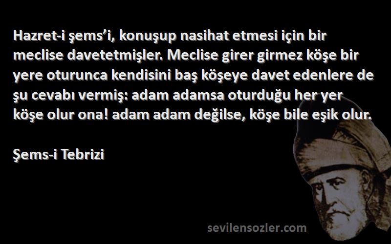 Şems-i Tebrizi Sözleri 
Hazret-i şems’i, konuşup nasihat etmesi için bir meclise davetetmişler. Meclise girer girmez köşe bir yere oturunca kendisini baş köşeye davet edenlere de şu cevabı vermiş: adam adamsa oturduğu her yer köşe olur ona! adam adam değilse, köşe bile eşik olur.