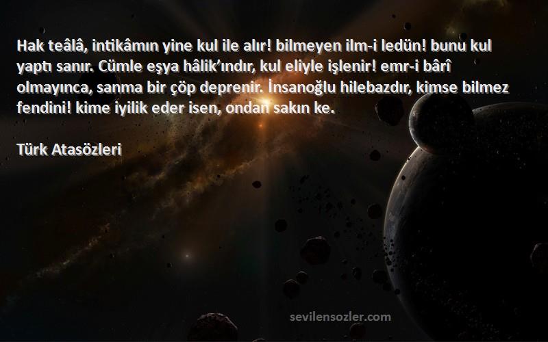 Türk Atasözleri Sözleri 
Hak teâlâ, intikâmın yine kul ile alır! bilmeyen ilm-i ledün! bunu kul yaptı sanır. Cümle eşya hâlik’ındır, kul eliyle işlenir! emr-i bârî olmayınca, sanma bir çöp deprenir. İnsanoğlu hilebazdır, kimse bilmez fendini! kime iyilik eder isen, ondan sakın ke.