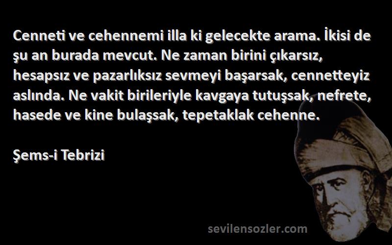 Şems-i Tebrizi Sözleri 
Cenneti ve cehennemi illa ki gelecekte arama. İkisi de şu an burada mevcut. Ne zaman birini çıkarsız, hesapsız ve pazarlıksız sevmeyi başarsak, cennetteyiz aslında. Ne vakit birileriyle kavgaya tutuşsak, nefrete, hasede ve kine bulaşsak, tepetaklak cehenne.