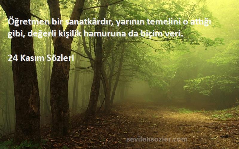 24 Kasım  Sözleri 
Öğretmen bir sanatkârdır, yarının temelini o attığı gibi, değerli kişilik hamuruna da biçim veri.