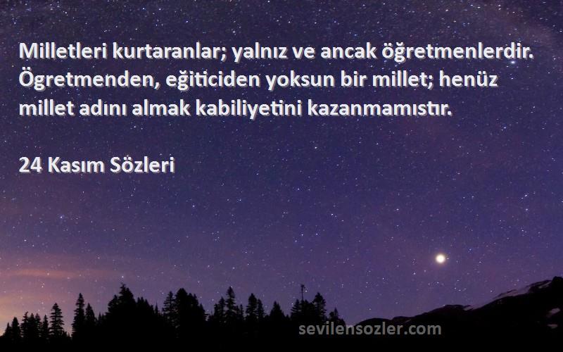 24 Kasım  Sözleri 
Milletleri kurtaranlar; yalnız ve ancak öğretmenlerdir. Ögretmenden, eğiticiden yoksun bir millet; henüz millet adını almak kabiliyetini kazanmamıstır.