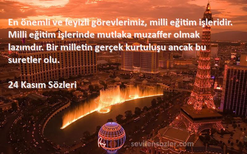 24 Kasım  Sözleri 
En önemli ve feyizli görevlerimiz, milli eğitim işleridir. Milli eğitim işlerinde mutlaka muzaffer olmak lazımdır. Bir milletin gerçek kurtuluşu ancak bu suretler olu.