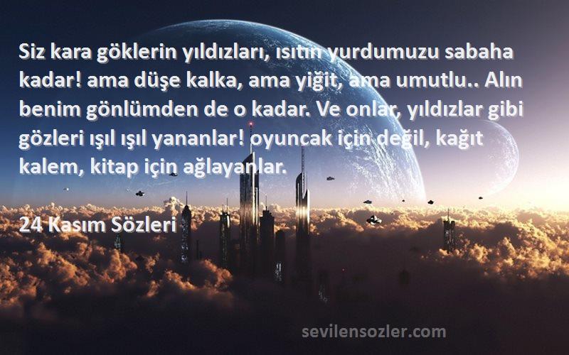 24 Kasım  Sözleri 
Siz kara göklerin yıldızları, ısıtın yurdumuzu sabaha kadar! ama düşe kalka, ama yiğit, ama umutlu.. Alın benim gönlümden de o kadar. Ve onlar, yıldızlar gibi gözleri ışıl ışıl yananlar! oyuncak için değil, kağıt kalem, kitap için ağlayanlar.