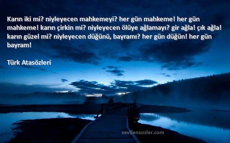 Türk Atasözleri Sözleri 
Karın iki mi? niyleyecen mahkemeyi? her gün mahkeme! her gün mahkeme! karın çirkin mi? niyleyecen ölüye ağlamayı? gir ağla! çık ağla! karın güzel mi? niyleyecen düğünü, bayramı? her gün düğün! her gün bayram!