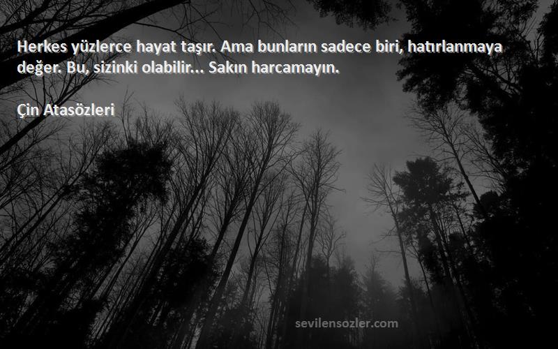 Çin Atasözleri Sözleri 
Herkes yüzlerce hayat taşır. Ama bunların sadece biri, hatırlanmaya değer. Bu, sizinki olabilir... Sakın harcamayın.