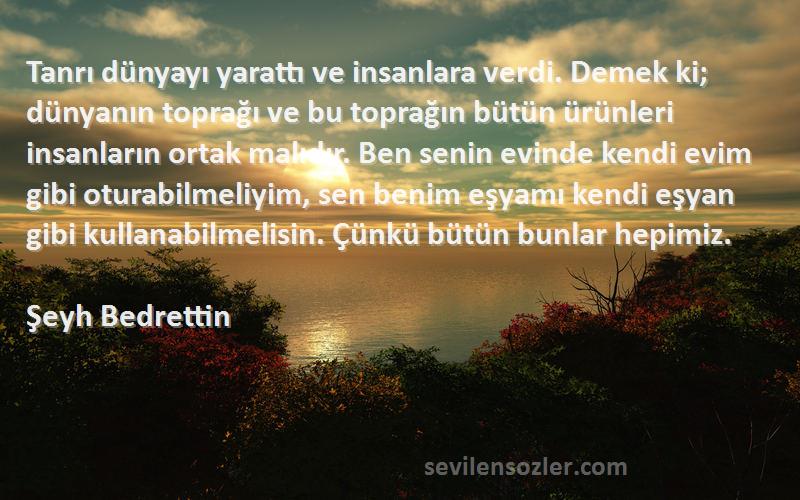 Şeyh Bedrettin Sözleri 
Tanrı dünyayı yarattı ve insanlara verdi. Demek ki; dünyanın toprağı ve bu toprağın bütün ürünleri insanların ortak malıdır. Ben senin evinde kendi evim gibi oturabilmeliyim, sen benim eşyamı kendi eşyan gibi kullanabilmelisin. Çünkü bütün bunlar hepimiz.