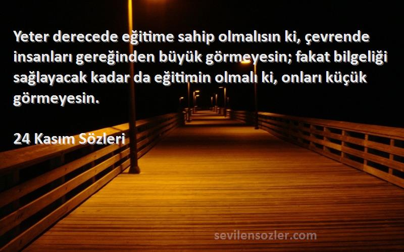 24 Kasım  Sözleri 
Yeter derecede eğitime sahip olmalısın ki, çevrende insanları gereğinden büyük görmeyesin; fakat bilgeliği sağlayacak kadar da eğitimin olmalı ki, onları küçük görmeyesin.
