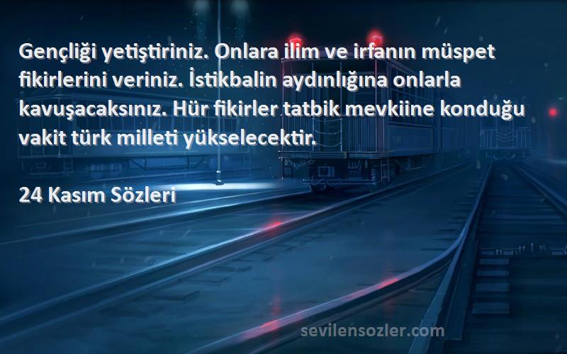 24 Kasım  Sözleri 
Gençliği yetiştiriniz. Onlara ilim ve irfanın müspet fikirlerini veriniz. İstikbalin aydınlığına onlarla kavuşacaksınız. Hür fikirler tatbik mevkiine konduğu vakit türk milleti yükselecektir.