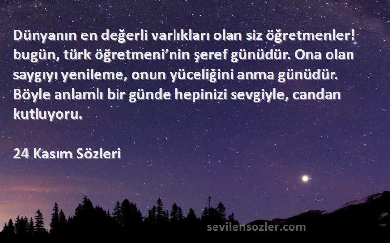 24 Kasım  Sözleri 
Dünyanın en değerli varlıkları olan siz öğretmenler! bugün, türk öğretmeni’nin şeref günüdür. Ona olan saygıyı yenileme, onun yüceliğini anma günüdür. Böyle anlamlı bir günde hepinizi sevgiyle, candan kutluyoru.