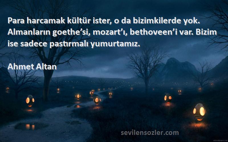 Ahmet Altan Sözleri 
Para harcamak kültür ister, o da bizimkilerde yok. Almanların goethe’si, mozart’ı, bethoveen’i var. Bizim ise sadece pastırmalı yumurtamız.