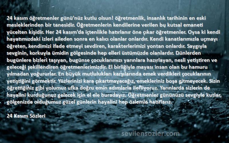 24 Kasım  Sözleri 
24 kasım öğretmenler günü’nüz kutlu olsun! öğretmenlik, insanlık tarihinin en eski mesleklerinden bir tanesidir. Öğretmenlerin kendilerine verilen bu kutsal emaneti yücelten kişidir. Her 24 kasım’da içtenlikle hatırlanır öne çıkar öğretmenler. Oysa ki kendi hayatımızdaki izleri aileden sonra en kalıcı olanlar onlardır. Kendi kanatlarımızla uçmayı öğreten, kendimizi ifade etmeyi sevdiren, karakterlerimizi yontan onlardır. Saygıyla sevginin, korkuyla ümidin gölgesinde hep elleri üstümüzde olanlardır. Dünlerden bugünlere bizleri taşıyan, bugünse çocuklarımızı yarınlara hazırlayan, nesli yetiştiren ve geleceği şekillendiren öğretmenlerimizdir. El birliğiyle mayası insan olan bu hamuru yılmadan yoğururlar. En büyük mutlulukları karşılarında emek verdikleri çocuklarının yetiştiğini görmektir. Yüzlerinizi kara çıkartmayacağız, emekleriniz boşa gitmeyecek. Sizin öğrettiğiniz gibi yolumuz ufka doğru emin adımlarla ilerliyoruz. Yarınlarda sizlerin de hayalini kurduğunuz gelecek için el ele buradayız. Öğretmenler gününüzü sevgiyle kutlar, gölgenizde olduğumuz güzel günlerin hayalini hep özlemle hatırlarız.