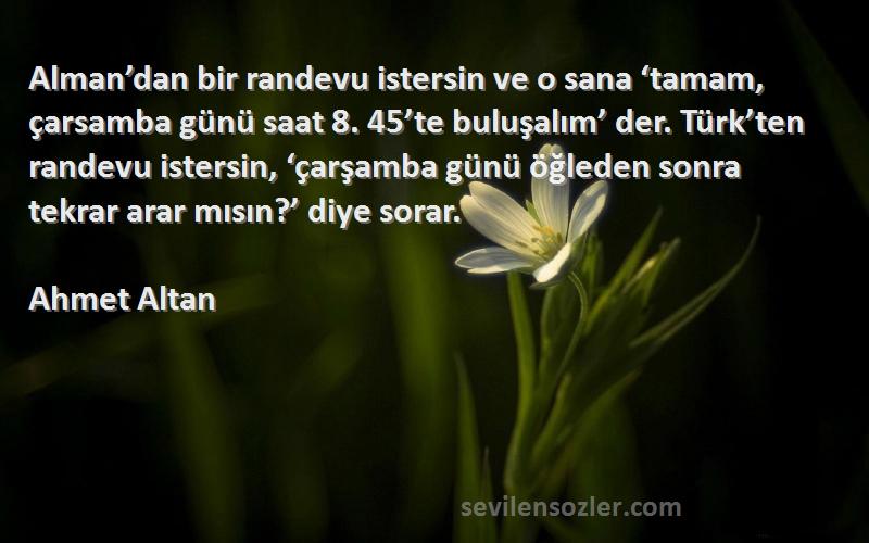 Ahmet Altan Sözleri 
Alman’dan bir randevu istersin ve o sana ‘tamam, çarsamba günü saat 8. 45’te buluşalım’ der. Türk’ten randevu istersin, ‘çarşamba günü öğleden sonra tekrar arar mısın?’ diye sorar.