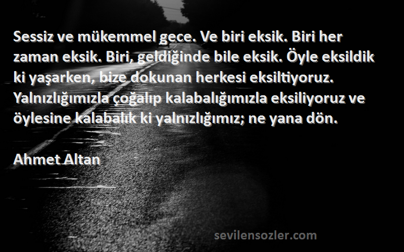 Ahmet Altan Sözleri 
Sessiz ve mükemmel gece. Ve biri eksik. Biri her zaman eksik. Biri, geldiğinde bile eksik. Öyle eksildik ki yaşarken, bize dokunan herkesi eksiltiyoruz. Yalnızlığımızla çoğalıp kalabalığımızla eksiliyoruz ve öylesine kalabalık ki yalnızlığımız; ne yana dön.