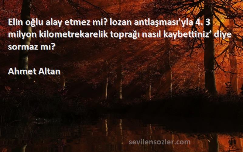 Ahmet Altan Sözleri 
Elin oğlu alay etmez mi? lozan antlaşması’yla 4. 3 milyon kilometrekarelik toprağı nasıl kaybettiniz’ diye sormaz mı?