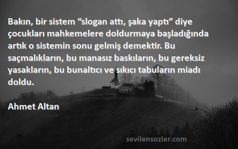 Ahmet Altan Sözleri 
Bakın, bir sistem “slogan attı, şaka yaptı” diye çocukları mahkemelere doldurmaya başladığında artık o sistemin sonu gelmiş demektir. Bu saçmalıkların, bu manasız baskıların, bu gereksiz yasakların, bu bunaltıcı ve sıkıcı tabuların miadı doldu.