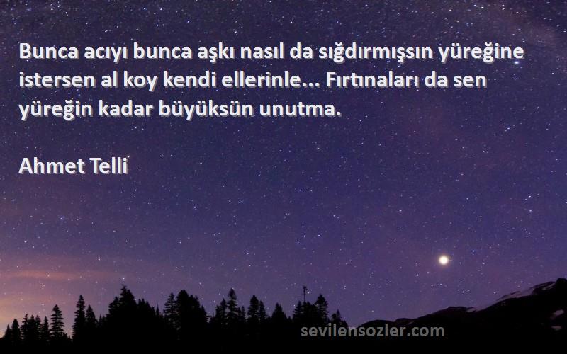 Ahmet Telli Sözleri 
Bunca acıyı bunca aşkı nasıl da sığdırmışsın yüreğine istersen al koy kendi ellerinle... Fırtınaları da sen yüreğin kadar büyüksün unutma.